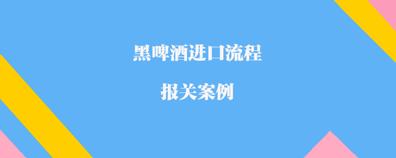 黑啤酒進口流程報關(guān)案例