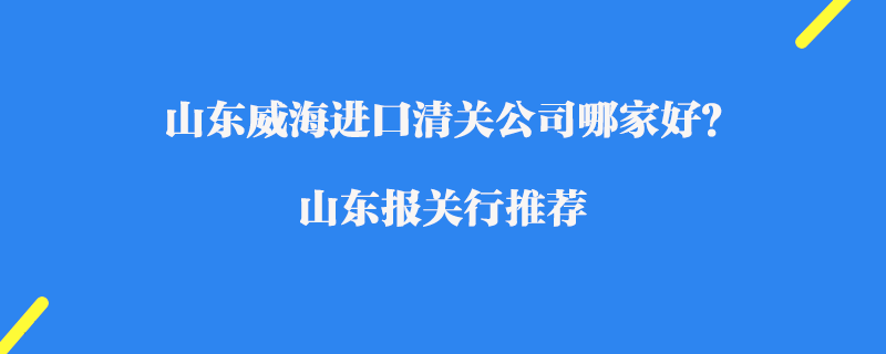 山東威海進(jìn)口清關(guān)公司哪家好？山東報關(guān)行推薦