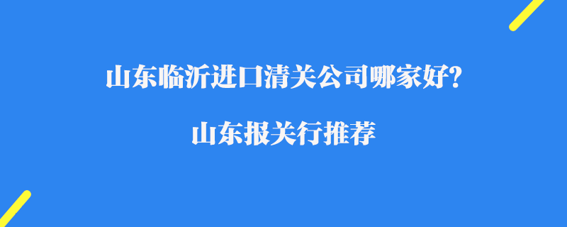 山東臨沂進(jìn)口清關(guān)公司哪家好？山東報關(guān)行推薦