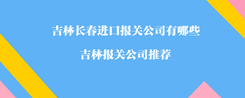 吉林長春進口報關(guān)公司有哪些？吉林報關(guān)公司推薦