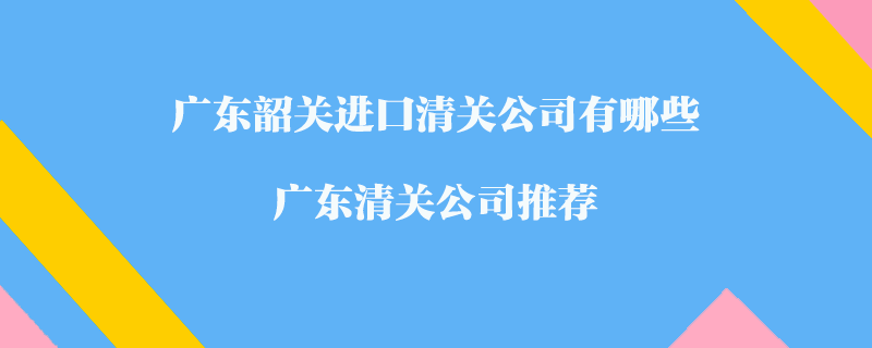 廣東韶關(guān)進(jìn)口清關(guān)公司有哪些？廣東清關(guān)公司推薦