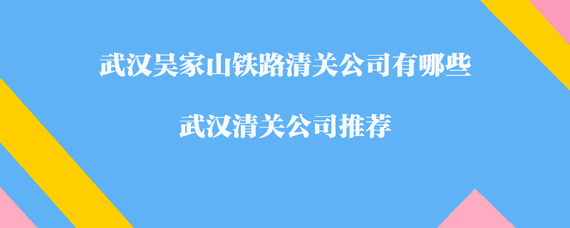 武漢吳家山鐵路清關(guān)公司有哪些？武漢清關(guān)公司推薦