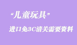 兒童玩具進(jìn)口免3C清關(guān)需要資料有哪些？