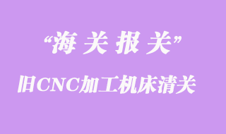 舊CNC加工機床進口辦理清關(guān)手續(xù)